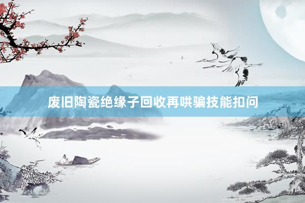 废旧陶瓷绝缘子回收再哄骗技能扣问
