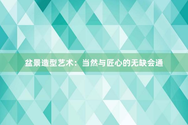 盆景造型艺术：当然与匠心的无缺会通